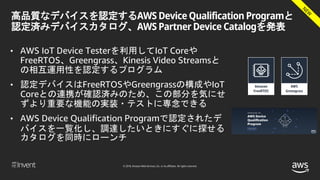 © 2018, Amazon Web Services, Inc. or its affiliates. All rights reserved.
高品質なデバイスを認定するAWS Device Qualification Programと
認定済みデバイスカタログ、AWS Partner Device Catalogを発表
• AWS IoT Device Testerを利用してIoT Coreや
FreeRTOS、Greengrass、Kinesis Video Streamsと
の相互運用性を認定するプログラム
• 認定デバイスはFreeRTOSやGreengrassの構成やIoT
Coreとの連携が確認済みのため、この部分を気にせ
ずより重要な機能の実装・テストに専念できる
• AWS Device Qualification Programで認定されたデ
バイスを一覧化し、調達したいときにすぐに探せる
カタログを同時にローンチ
 