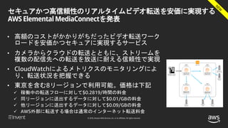 © 2018, Amazon Web Services, Inc. or its affiliates. All rights reserved.
セキュアかつ高信頼性のリアルタイムビデオ転送を安価に実現する
AWS Elemental MediaConnectを発表
• 高額のコストがかかりがちだったビデオ転送ワーク
ロードを安価かつセキュアに実現するサービス
• カメラからクラウドの転送とともに、ストリームを
複数の配信先への転送を放送に耐える信頼性で実現
• CloudWatchによるメトリクスのモニタリングによ
り、転送状況を把握できる
• 東京を含む8リージョンで利用可能。価格は下記
 稼働中の転送フローに対して$0.2819/時間の料金
 同リージョンに送出するデータに対して$0.01/GBの料金
 他リージョンに送出するデータに対して$0.09/GBの料金
 AWS外部に転送する場合は通常のインターネット転送料金
 