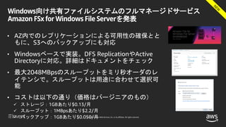 © 2018, Amazon Web Services, Inc. or its affiliates. All rights reserved.
Windows向け共有ファイルシステムのフルマネージドサービス
Amazon FSx for Windows File Serverを発表
• AZ内でのレプリケーションによる可用性の確保とと
もに、S3へのバックアップにも対応
• Windowsベースで実装。DFS ReplicationやActive
Directoryに対応。詳細はドキュメントをチェック
• 最大2048MBpsのスループットをミリ秒オーダのレ
イテンシで。スループットは用途に合わせて選択可
能
• コストは以下の通り（価格はバージニアのもの）
 ストレージ：1GBあたり$0.13/月
 スループット：1MBpsあたり$2.2/月
 バックアップ：1GBあたり$0.050/月
 