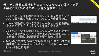 © 2018, Amazon Web Services, Inc. or its affiliates. All rights reserved.
サーバの状態を維持したままインスタンスを停止できる
Amazon EC2がハイバネーションをサポート
• ハイバネーションの対応により、メモリ状態をディ
スクに書き出した上でインスタンスを停止可能に
• サーバで動作しているアプリケーションなどを停止
することなく、インスタンスを停止できる
• ハイバネーション中のインスタンスサイズを変更す
ることはできない。メモリサイズとEBS速度に応じ
て停止・復帰には処理時間を要するので注意
• M3/M4/M5/C3/C4/C5/R3/R4/R5インスタンスで利
用可能。Amazon Linux 1がサポートされ、Amazon
Linux 2も近日対応
 