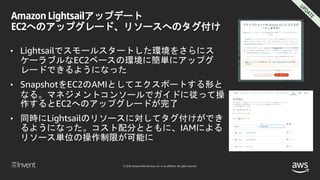 © 2018, Amazon Web Services, Inc. or its affiliates. All rights reserved.
Amazon Lightsailアップデート
EC2へのアップグレード、リソースへのタグ付け
• Lightsailでスモールスタートした環境をさらにス
ケーラブルなEC2ベースの環境に簡単にアップグ
レードできるようになった
• SnapshotをEC2のAMIとしてエクスポートする形と
なる。マネジメントコンソールでガイドに従って操
作するとEC2へのアップグレードが完了
• 同時にLightsailのリソースに対してタグ付けができ
るようになった。コスト配分とともに、IAMによる
リソース単位の操作制限が可能に
 