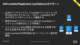 © 2018, Amazon Web Services, Inc. or its affiliates. All rights reserved.
AWS LambdaがApplication Load Balancerをサポート
• ALBのバックエンドとしてLambdaファンクションを
呼び出せるようになった。つまり、Lambdaに対す
るHTTPエンドポイントとして機能する
• 既存のWebアプリケーションのなかにLambdaファ
ンクションを埋め込むことが容易に
• ファンクションはALB経由で呼び出される前提で記
述する必要がある点には注意
• ALBとLambdaが利用可能な全リージョンで一般利用
開始
 
