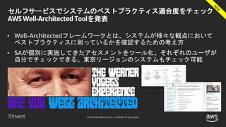 © 2018, Amazon Web Services, Inc. or its affiliates. All rights reserved.
セルフサービスでシステムのベストプラクティス適合度をチェック
AWS Well-Architected Toolを発表
• Well-Architectedフレームワークとは、システムが様々な観点において
ベストプラクティスに則っているかを確認するための考え方
• SAが個別に実施してきたアセスメントをツール化。それぞれのユーザが
自分でチェックできる。東京リージョンのシステムもチェック可能
 