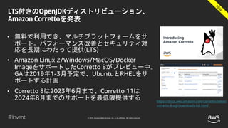 © 2018, Amazon Web Services, Inc. or its affiliates. All rights reserved.
LTS付きのOpenJDKディストリビューション、
Amazon Correttoを発表
• 無料で利用でき、マルチプラットフォームをサ
ポート。パフォーマンス改善とセキュリティ対
応を長期にわたって提供(LTS)
• Amazon Linux 2/Windows/MacOS/Docker
ImageをサポートしたCorretto 8がプレビュー中。
GAは2019年1-3月予定で、UbuntuとRHELをサ
ポートする計画
• Corretto 8は2023年6月まで、Corretto 11は
2024年8月までのサポートを最低限提供する https://docs.aws.amazon.com/corretto/latest/
corretto-8-ug/downloads-list.html
 