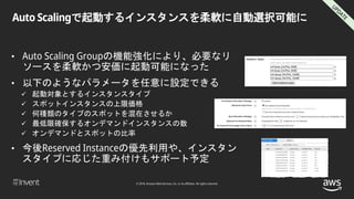 © 2018, Amazon Web Services, Inc. or its affiliates. All rights reserved.
Auto Scalingで起動するインスタンスを柔軟に自動選択可能に
• Auto Scaling Groupの機能強化により、必要なリ
ソースを柔軟かつ安価に起動可能になった
• 以下のようなパラメータを任意に設定できる
 起動対象とするインスタンスタイプ
 スポットインスタンスの上限価格
 何種類のタイプのスポットを混在させるか
 最低限確保するオンデマンドインスタンスの数
 オンデマンドとスポットの比率
• 今後Reserved Instanceの優先利用や、インスタン
スタイプに応じた重み付けもサポート予定
 