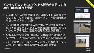 © 2018, Amazon Web Services, Inc. or its affiliates. All rights reserved.
インテリジェントなロボットの開発を容易にする
AWS RoboMakerを発表
• Cloud9ベースの開発環境や、ロボットの大規模並列
シミュレーション環境、遠隔デプロイと管理の仕組
みをサービスとして提供
• ROS(Robot Operating System)にAWSの機械学習・
監視・分析サービス群との連携機能を追加するROS
パッケージを用意。高度な処理の実現を容易に
• シミュレーション費用は1SU(Simulation Unit)あた
りバージニアで$0.40/時。他サービスの料金は別途
• バージニア、オレゴン、アイルランドの各リージョ
ンで利用可能。他は2019年に順次展開予定
 