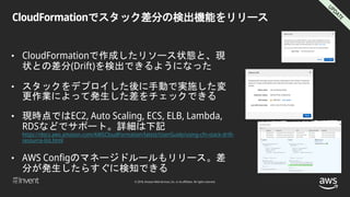 © 2018, Amazon Web Services, Inc. or its affiliates. All rights reserved.
CloudFormationでスタック差分の検出機能をリリース
• CloudFormationで作成したリソース状態と、現
状との差分(Drift)を検出できるようになった
• スタックをデプロイした後に手動で実施した変
更作業によって発生した差をチェックできる
• 現時点ではEC2, Auto Scaling, ECS, ELB, Lambda,
RDSなどでサポート。詳細は下記
https://docs.aws.amazon.com/AWSCloudFormation/latest/UserGuide/using-cfn-stack-drift-
resource-list.html
• AWS Configのマネージドルールもリリース。差
分が発生したらすぐに検知できる
 