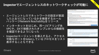 © 2018, Amazon Web Services, Inc. or its affiliates. All rights reserved.
Inspectorでエージェントレスのネットワークチェックが可能に
• エージェントレスでネットワークの設定が意図
したとおりになっているかを検査するルール
パッケージNetwork Reachabilityをリリース
• インターネットをはじめ、同一/ピアリング先
VPCや、DXで接続されたオンプレからの接続性
を確認できるようになった
• Inspectorエージェントを導入すると、アクセス
可能なポートをlistenしているプロセスをリスト
表示することもできる
 