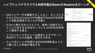 © 2018, Amazon Web Services, Inc. or its affiliates. All rights reserved.
ハイブリッドクラウドでも利用可能なRoute 53 Resolverをローンチ
• DNSフォワーダを構築することなく、オンプレミ
スからDirect ConnectやVPN経由でRoute53を利用
して名前を解決することが可能に
• EC2から発行されたクエリで、条件に合致するド
メインに対するものをオンプレミスのDNSを利用
して解決する事も
• リゾルバエンドポイントは指定したサブネット
内のIPアドレスを保持。指定もできる
• エンドポイントが利用するENIの利用料金とクエ
リ数に応じた料金が発生する
 
