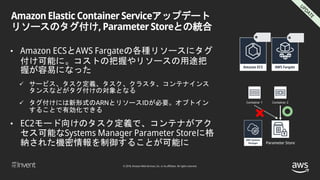 © 2018, Amazon Web Services, Inc. or its affiliates. All rights reserved.
Amazon Elastic Container Serviceアップデート
リソースのタグ付け, Parameter Storeとの統合
• Amazon ECSとAWS Fargateの各種リソースにタグ
付け可能に。コストの把握やリソースの用途把
握が容易になった
 サービス、タスク定義、タスク、クラスタ、コンテナインス
タンスなどがタグ付けの対象となる
 タグ付けには新形式のARNとリソースIDが必要。オプトイン
することで有効化できる
• EC2モード向けのタスク定義で、コンテナがアク
セス可能なSystems Manager Parameter Storeに格
納された機密情報を制御することが可能に Parameter Store
Container 1 Container 2
 