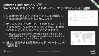 © 2018, Amazon Web Services, Inc. or its affiliates. All rights reserved.
Amazon CloudFrontアップデート
WebSocket, オリジンフェイルオーバー, エッジロケーション追加
• CloudFrontディストリビューションを経由して
WebSocketが利用できるようになった
• オリジンフェイルオーバーを利用すると、プラ
イマリのオリジンがダウンしたときに、自動的
にセカンダリからコンテンツを送出できる
 CloudFrontは最初にプライマリにリクエストするが、エラー
応答や接続タイムアウトが発生したら同じリクエストをセカ
ンダリに対してトライしようとする
• 新たに東京を含む6箇所のエッジロケーションが
利用可能に
 