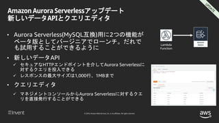 © 2018, Amazon Web Services, Inc. or its affiliates. All rights reserved.
Amazon Aurora Serverlessアップデート
新しいデータAPIとクエリエディタ
• Aurora Serverless(MySQL互換)用に2つの機能が
ベータ版としてバージニアでローンチ。だれで
も試用することができるように
• 新しいデータAPI
 セキュアなHTTPエンドポイントを介してAurora Serverlessに
対するクエリを投入できる
 レスポンスの最大サイズは1,000行、1MBまで
• クエリエディタ
 マネジメントコンソールからAurora Serverlessに対するクエ
リを直接発行することができる
Lambda
Function
 