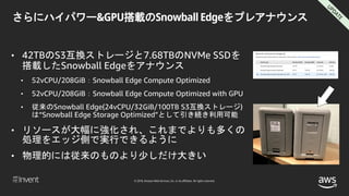 © 2018, Amazon Web Services, Inc. or its affiliates. All rights reserved.
さらにハイパワー&GPU搭載のSnowball Edgeをプレアナウンス
• 42TBのS3互換ストレージと7.68TBのNVMe SSDを
搭載したSnowball Edgeをアナウンス
• 52vCPU/208GiB：Snowball Edge Compute Optimized
• 52vCPU/208GiB：Snowball Edge Compute Optimized with GPU
• 従来のSnowball Edge(24vCPU/32GiB/100TB S3互換ストレージ)
は“Snowball Edge Storage Optimized”として引き続き利用可能
• リソースが大幅に強化され、これまでよりも多くの
処理をエッジ側で実行できるように
• 物理的には従来のものより少しだけ大きい
 