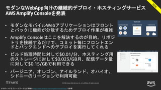 © 2018, Amazon Web Services, Inc. or its affiliates. All rights reserved.
モダンなWebApp向けの継続的デプロイ・ホスティングサービス
AWS Amplify Consoleを発表
• モダンなモバイルWebアプリケーションはフロント
とバックに機能が分散するためデプロイ作業が複雑
• Amplify Consoleはここを解決するのが目的。リポジ
トリを接続するだけで、コミット毎にフロントエン
ドとバックエンドへのデプロイを実行してくれる
• ビルド処理時間に対して$0.01/分、ホスティング用
のストレージに対して$0.023/GB月、配信データ量
に対して$0.15/GBで利用できる
• バージニア、オレゴン、アイルランド、オハイオ、
シドニーのリージョンで利用可能
※サポートするフレームワークなど詳細は https://aws.amazon.com/amplify/console/faqs/ を参照
 
