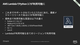© 2018, Amazon Web Services, Inc. or its affiliates. All rights reserved.
AWS LambdaでPython 3.7が利用可能に
• これまでサポートされていた2.7/3.6に加え、最新メ
ジャーリリースである3.7が利用可能に
• 現時点で利用可能な言語は以下の通り
 Python 2.7, 3.6, 3.7
 Node.js 4.3, 6.10, 8.10
 .NET Core 1.0(C#), 2.0(C#), 2,1(C#/PowerShell)
 Go 1.x
 Java 8
• Lambdaが利用可能な全てのリージョンで利用可能
 