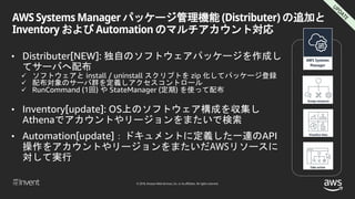 © 2018, Amazon Web Services, Inc. or its affiliates. All rights reserved.
AWS Systems Manager パッケージ管理機能 (Distributer) の追加と
Inventory および Automation のマルチアカウント対応
• Distributer[NEW]: 独自のソフトウェアパッケージを作成し
てサーバへ配布
 ソフトウェアと install / uninstall スクリプトを zip 化してパッケージ登録
 配布対象のサーバ群を定義しアクセスコントロール
 RunCommand (1回) や StateManager (定期) を使って配布
• Inventory[update]: OS上のソフトウェア構成を収集し
Athenaでアカウントやリージョンをまたいで検索
• Automation[update]：ドキュメントに定義した一連のAPI
操作をアカウントやリージョンをまたいだAWSリソースに
対して実行
 