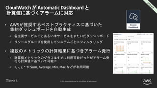 © 2018, Amazon Web Services, Inc. or its affiliates. All rights reserved.
CloudWatch が Automatic Dashboard と
計算値に基づくアラームに対応
• AWSが推奨するベストプラクティスに基づいた
集約ダッシュボードを自動生成
 各主要サービスごとあるいはサービスをまたいだダッシュボード
 リソースグループを使用してシステムごとにフィルタリング
• 複数のメトリックの計算結果に基づきアラーム発行
 計算値メトリックのグラフはすでに利用可能だったがアラーム発
行も計算値に基づいて可能に
 +, -, /, * や Sum, Average, Min, Max などが利用可能
 