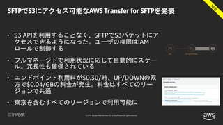© 2018, Amazon Web Services, Inc. or its affiliates. All rights reserved.
SFTPでS3にアクセス可能なAWS Transfer for SFTPを発表
• S3 APIを利用することなく、SFTPでS3バケットにア
クセスできるようになった。ユーザの権限はIAM
ロールで制御する
• フルマネージドで利用状況に応じて自動的にスケー
ル。冗長性も確保されている
• エンドポイント利用料が$0.30/時、UP/DOWNの双
方で$0.04/GBの料金が発生。料金はすべてのリー
ジョンで共通
• 東京を含むすべてのリージョンで利用可能に
 