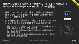 © 2018, Amazon Web Services, Inc. or its affiliates. All rights reserved.
複数オブジェクトに対する一括オペレーションを可能にする
Amazon S3 Batch Operationsのプレビューを開始
• 蓄積したオブジェクトの管理は手間のかかる作業
だったが、これを容易にするBatch Operationsのプ
レビュー開始を発表
• S3で複数のオブジェクトに対してまとめてオペレー
ションを行うジョブを作成できるようになった
 現時点ではバケット間のオブジェクトコピー、タグの編集、ACLの
変更、Glacierからのリストアなどが対象
 オペレーションの結果はCSV形式でS3バケットに格納されるので
遡って確認できる
 オブジェクトに対する操作ログはCloudTrailにも出力されるため、
何が行われたかを追跡可能
 