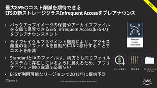 © 2018, Amazon Web Services, Inc. or its affiliates. All rights reserved.
最大85%のコスト削減を期待できる
EFSの新ストレージクラスInfrequent Accessをプレアナウンス
• バックアップイメージの保管やアーカイブファイル
を安価に保管できるEFS Infrequent Access(EFS-IA)
をプレアナウンスメント
• ライフサイクルマネジメント機能により、アクセス
頻度の低いファイルを自動的にIAに移行することで
コストを削減
• StandardとIAのファイルは、両方とも同じファイル
システムに存在しているように見えるため、アプリ
ケーション側の変更は必要ない
• EFSが利用可能なリージョンで2019年に提供予定
コストの最適化 容易な管理 同一のファイル
システム
 
