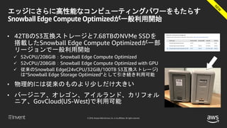 © 2018, Amazon Web Services, Inc. or its affiliates. All rights reserved.
エッジにさらに高性能なコンピューティングパワーをもたらす
Snowball Edge Compute Optimizedが一般利用開始
• 42TBのS3互換ストレージと7.68TBのNVMe SSDを
搭載したSnowball Edge Compute Optimizedが一部
リージョンで一般利用開始
 52vCPU/208GiB：Snowball Edge Compute Optimized
 52vCPU/208GiB：Snowball Edge Compute Optimized with GPU
 従来のSnowball Edge(24vCPU/32GiB/100TB S3互換ストレージ)
は“Snowball Edge Storage Optimized”として引き続き利用可能
• 物理的には従来のものより少しだけ大きい
• バージニア、オレゴン、アイルランド、カリフォル
ニア、GovCloud(US-West)で利用可能
 