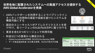© 2018, Amazon Web Services, Inc. or its affiliates. All rights reserved.
世界各地に配置されたシステムへの高速アクセスを提供する
AWS Global Acceleratorを発表
• AWSバックボーンを利用することでパブリックイン
ターネット利用時の遅延や混雑を避けたシステムを
構築可能にする
• 固定のエニーキャストIPアドレスでリクエストを受
け付け、各リージョンのALB/NLB/EIPに振り分ける
• 東京を含む8つのリージョンで利用可能
• 料金は2つの要素から構成される
 Global Accelerator利用料: $0.025/Accelerator/時間
 データ転送追加料金: 右の表を参照。IN/OUT双方が対象
送出先(エッジロケーション)
送出元
(リージョン)
北米 欧州 APAC
北米 $0.015/GB $0.015/GB $0.035/GB
欧州 $0.015/GB $0.015/GB $0.043/GB
APAC $0.012/GB $0.043/GB $0.010/GB
 