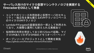© 2018, Amazon Web Services, Inc. or its affiliates. All rights reserved.
サーバレス向けのマイクロ仮想マシンテクノロジを実現する
FirecrackerをOSSとして発表
• コンテナのリソース利用効率と仮想サーバのセキュ
リティ・独立性を兼ね備えるKVMテクノロジベース
のマイクロVMテクノロジ
• LambdaやFargateの基盤技術の一部として利用され
ており、大規模な運用にも耐えられる実績あり
• 短時間の利用を想定しており約125msで起動。マイ
クロVMあたりわずか5MiBのメモリオーバーヘッド
• オープンソースプロジェクトとして開発を実施
https://github.com/firecracker-microvm/firecracker
 