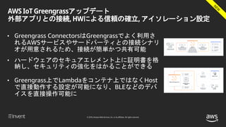 © 2018, Amazon Web Services, Inc. or its affiliates. All rights reserved.
AWS IoT Greengrassアップデート
外部アプリとの接続, HWによる信頼の確立, アイソレーション設定
• Greengrass ConnectorsはGreengrassでよく利用さ
れるAWSサービスやサードパーティとの接続シナリ
オが用意されるため、接続が簡単かつ共有可能
• ハードウェアのセキュアエレメント上に証明書を格
納し、セキュリティの強化をはかることができる
• Greengrass上でLambdaをコンテナ上ではなくHost
で直接動作する設定が可能になり、BLEなどのデバ
イスを直接操作可能に
 