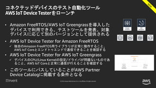 © 2018, Amazon Web Services, Inc. or its affiliates. All rights reserved.
コネクテッドデバイスのテスト自動化ツール
AWS IoT Device Testerをローンチ
• Amazon FreeRTOS/AWS IoT Greengrassを導入した
デバイスで利用できる、テストツールを発表。対象
デバイスに応じて別のバージョンとして提供される
• AWS IoT Device Tester for Amazon FreeRTOS
 独自のAmazon FreeRTOS用ライブラリが正常に動作すること、
AWS IoT Coreとエンドトゥエンドで通信できることを確認する
• AWS IoT Device Tester for AWS IoT Greengrass
 デバイスのCPU/Linux Kernelの設定/ドライバが問題ないものであ
ること、AWS IoT Coreと正常に通信が行えることを確認する
• このツールにパスしていることがAWS Partner
Device Catalogに掲載する条件となる
 