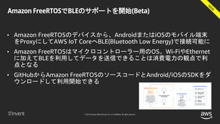 © 2018, Amazon Web Services, Inc. or its affiliates. All rights reserved.
Amazon FreeRTOSでBLEのサポートを開始(Beta)
• Amazon FreeRTOSのデバイスから、AndroidまたはiOSのモバイル端末
をProxyにしてAWS IoT CoreへBLE(Bluetooth Low Energy)で接続可能に
• Amazon FreeRTOSはマイクロコントローラー用のOS。Wi-FiやEthernet
に加えてBLEを利用してデータを送信できることは消費電力の観点で利
点となる
• GitHubからAmazon FreeRTOSのソースコードとAndroid/iOSのSDKをダ
ウンロードして利用開始できる
 