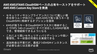 © 2018, Amazon Web Services, Inc. or its affiliates. All rights reserved.
AWS KMSがAWS CloudHSMベースの占有キーストアをサポート
AWS KMS Custom Key Storeを発表
• セキュリティやコンプライアンスについて厳しい要
件を持つユーザ向けに、AWS KMSで取り扱うキーを
CloudHSMに格納するオプションを提供
• KMSが扱うキーをCloudHSMクラスタに格納するこ
とでFIPS 140-2 Level3にすべて対応したHSMが使用
でき、管理統制できるようになる
• これにより高いセキュリティバリデーションや高い
管理性、キー状態の可視化を実現できる
• 追加料金は不要だが、最低2つのHSMインスタンス
が必要な点には注意が必要
 