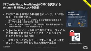 © 2018, Amazon Web Services, Inc. or its affiliates. All rights reserved.
S3でWrite Once, Read Many(WORM)を実現する
Amazon S3 Object Lockを発表
• S3でWORMを実現する新機能をローンチ。2つの動
作モードが提供される
• コンプライアンスモード：オブジェクトは管理者を含む全ての
ユーザから変更・削除できなくなる
• ガバナンスモード：IAMポリシーで明示的に削除権限を付与した
ユーザのみがオブジェクトを削除できる
• Object Lockはバケット単位で有効化する。ファイル
の保持期限を指定することもでき、こちらはオブ
ジェクト単位で指定可能
• 一度コンプライアンスモードにすると取り消しはで
きない。削除が不可となるため細心の注意を Bucket with objects
 