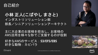 © 2018, Amazon Web Services, Inc. or its affiliates. All rights reserved.
小林 正人(こばやし まさと)
インダストリソリューション部
部長／シニアソリューションアーキテクト
主に大企業のお客様を担当し、お客様の
AWS活用を様々な形でご支援するのが役割
好きなAWSのサービス：S3/EFS/EBS
好きな動物：カピバラ
自己紹介
 