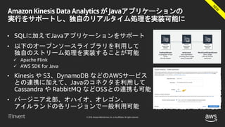 © 2018, Amazon Web Services, Inc. or its affiliates. All rights reserved.
Amazon Kinesis Data Analytics が Javaアプリケーションの
実行をサポートし、独自のリアルタイム処理を実装可能に
• SQLに加えてJavaアプリケーションをサポート
• 以下のオープンソースライブラリを利用して
独自のストリーム処理を実装することが可能
 Apache Flink
 AWS SDK for Java
• Kinesis や S3、DynamoDB などのAWSサービス
との連携に加えて、Javaのコネクタを利用して
Cassandra や RabbitMQ などOSSとの連携も可能
• バージニア北部、オハイオ、オレゴン、
アイルランドの各リージョンで一般利用可能
 