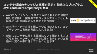 © 2018, Amazon Web Services, Inc. or its affiliates. All rights reserved.
コンテナ領域のナレッジと実績を認定する新たなプログラム
AWS Container Competencyを発表
• AWSコンピテンシープログラムはそれぞれの領域に
関して習熟し、実際のプロジェクトでユーザととも
に成功した実績に対して認定を行う制度
• APNパートナーを探す際の一つの指針として、コン
ピテンシーの有無を考慮に入れると良い
• 新たにコンテナに関する領域について認定するプロ
グラムをローンチ。コンテナに関するナレッジと実
績が一定の水準に達していることを示す
 
