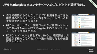 © 2018, Amazon Web Services, Inc. or its affiliates. All rights reserved.
AWS Marketplaceでコンテナベースのプロダクトを調達可能に
• 自分で構築することなしにすぐに利用を開始できる、
構築済みのコンテナイメージをマーケットプレイス
で調達できるようになった
• HPCやセキュリティ、開発ツールなど幅広いジャン
ルの製品をAmazon ECS, Fargate, EKSにコンテナイ
メージをデプロイできる
• ECSのコンソールと統合ずみ。BYOL、時間課金、月
課金など様々なライセンス体系から適したものを選
択することも
 