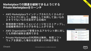 © 2018, Amazon Web Services, Inc. or its affiliates. All rights reserved.
Marketplaceでの調達を統制できるようにする
Private Marketplaceをローンチ
• AWS Marketplaceラインナップされたたくさんのソ
フトウエアに対して、組織として利用して良いもの
とそうでないものを区別する仕組み
• 管理者側で利用してよいイメージをリストアップし、
自組織専用のカタログを作ることができる
• AWS Organizationで管理されるアカウント群に対し
ても同様の統制を適用できる
• Private Marketplaceの利用料は無料。有償ソフト
ウェアを調達した場合は通常通りの料金が発生
 