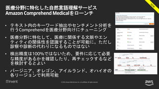 © 2018, Amazon Web Services, Inc. or its affiliates. All rights reserved.
医療分野に特化した自然言語理解サービス
Amazon Comprehend Medicalをローンチ
• テキスト内のキーワード抽出やセンチメント分析を
行うComprehendを医療分野向けにチューニング
• 医療分野に特化して、医療に関係する文脈やエン
ティティの関係性を認識することが可能に。ただし
診察や診断の代わりになるものではない
• 検出精度は100%ではないため、要件に応じて必要
な精度があるかを確認したり、再チェックするなど
を検討するとよい
• バージニア、オレゴン、アイルランド、オハイオの
各リージョンで利用可能
 