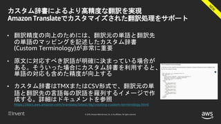 © 2018, Amazon Web Services, Inc. or its affiliates. All rights reserved.
カスタム辞書によるより高精度な翻訳を実現
Amazon Translateでカスタマイズされた翻訳処理をサポート
• 翻訳精度の向上のためには、翻訳元の単語と翻訳先
の単語のマッピングを記述したカスタム辞書
(Custom Terminology)が非常に重要
• 原文に対応すべき訳語が明確に決まっている場合が
ある。そういった場合にカスタム辞書を利用すると、
単語の対応も含めた精度が向上する
• カスタム辞書はTMXまたはCSV形式で、翻訳元の単
語と翻訳先の言語毎の訳語を羅列するイメージで作
成する。詳細はドキュメントを参照
https://docs.aws.amazon.com/translate/latest/dg/creating-custom-terminology.html
 