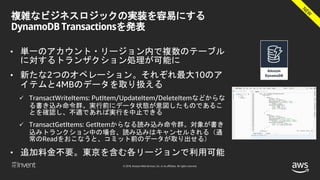 © 2018, Amazon Web Services, Inc. or its affiliates. All rights reserved.
複雑なビジネスロジックの実装を容易にする
DynamoDB Transactionsを発表
• 単一のアカウント・リージョン内で複数のテーブル
に対するトランザクション処理が可能に
• 新たな2つのオペレーション。それぞれ最大10のア
イテムと4MBのデータを取り扱える
 TransactWriteItems: PutItem/UpdateItem/DeleteItemなどからな
る書き込み命令群。実行前にデータ状態が意図したものであるこ
とを確認し、不適であれば実行を中止できる
 TransactGetItems: GetItemからなる読み込み命令群。対象が書き
込みトランクション中の場合、読み込みはキャンセルされる（通
常のReadをおこなうと、コミット前のデータが取り出せる）
• 追加料金不要。東京を含む各リージョンで利用可能
 