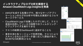 © 2018, Amazon Web Services, Inc. or its affiliates. All rights reserved.
インタラクティブなログ分析を実現する
Amazon CloudWatch Logs Insightsを発表
• AWSが生成する各種ログや、様々なサーバアプリ
ケーションのログの分析や可視化を実現するフルマ
ネージドサービス
• CloudWatch Logsで収集したログに対して、クエリ
言語を利用してソースや時間でのフィルタリング・
ビジュアライズを実行できる
• クエリの結果をDashboardに追加することも
• 東京を含む各リージョンで利用可能。クエリにより
スキャンされたログデータ量に応じた課金があり、
$0.0076/GB(東京)となる
 