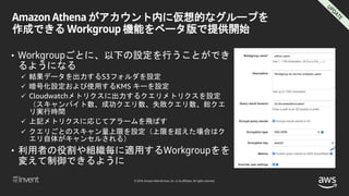 © 2018, Amazon Web Services, Inc. or its affiliates. All rights reserved.
Amazon Athena がアカウント内に仮想的なグループを
作成できる Workgroup 機能をベータ版で提供開始
• Workgroupごとに、以下の設定を行うことができ
るようになる
 結果データを出力するS3フォルダを設定
 暗号化設定および使用するKMS キーを設定
 Cloudwatchメトリクスに出力するクエリメトリクスを設定
（スキャンバイト数、成功クエリ数、失敗クエリ数、総クエ
リ実行時間
 上記メトリクスに応じてアラームを飛ばす
 クエリごとのスキャン量上限を設定（上限を超えた場合はク
エリ自体がキャンセルされる）
• 利用者の役割や組織毎に適用するWorkgroupをを
変えて制御できるように
 