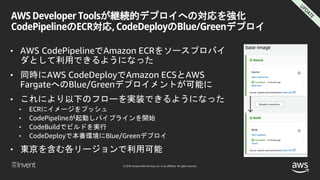 © 2018, Amazon Web Services, Inc. or its affiliates. All rights reserved.
AWS Developer Toolsが継続的デプロイへの対応を強化
CodePipelineのECR対応, CodeDeployのBlue/Greenデプロイ
• AWS CodePipelineでAmazon ECRをソースプロバイ
ダとして利用できるようになった
• 同時にAWS CodeDeployでAmazon ECSとAWS
FargateへのBlue/Greenデプロイメントが可能に
• これにより以下のフローを実装できるようになった
• ECRにイメージをプッシュ
• CodePipelineが起動しパイプラインを開始
• CodeBuildでビルドを実行
• CodeDeployで本番環境にBlue/Greenデプロイ
• 東京を含む各リージョンで利用可能
 