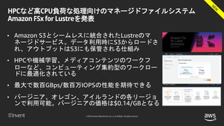 © 2018, Amazon Web Services, Inc. or its affiliates. All rights reserved.
HPCなど高CPU負荷な処理向けのマネージドファイルシステム
Amazon FSx for Lustreを発表
• Amazon S3とシームレスに統合されたLustreのマ
ネージドサービス。データ利用時にS3からロードさ
れ、アウトプットはS3にも保管される仕組み
• HPCや機械学習、メディアコンテンツのワークフ
ローなど、コンピューティング集約型のワークロー
ドに最適化されている
• 最大で数百GBps/数百万IOPSの性能を期待できる
• バージニア、オレゴン、アイルランドの各リージョ
ンで利用可能。バージニアの価格は$0.14/GBとなる
 