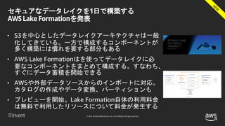 © 2018, Amazon Web Services, Inc. or its affiliates. All rights reserved.
セキュアなデータレイクを1日で構築する
AWS Lake Formationを発表
• S3を中心としたデータレイクアーキテクチャは一般
化してきている。一方で構成するコンポーネントが
多く構築には慣れを要する部分もある
• AWS Lake Formationはを使ってデータレイクに必
要なコンポーネントをまとめて構成する。すなわち、
すぐにデータ蓄積を開始できる
• AWSや外部データソースからのインポートに対応。
カタログの作成やデータ変換、パーティションも
• プレビューを開始。Lake Formation自体の利用料金
は無料で利用したリソースについて料金が発生する
 