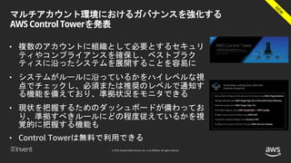 © 2018, Amazon Web Services, Inc. or its affiliates. All rights reserved.
マルチアカウント環境におけるガバナンスを強化する
AWS Control Towerを発表
• 複数のアカウントに組織として必要とするセキュリ
ティやコンプライアンスを確保し、ベストプラク
ティスに沿ったシステムを展開することを容易に
• システムがルールに沿っているかをハイレベルな視
点でチェックし、必須または推奨のレベルで通知す
る機能を備えており、準拠状況をモニタできる
• 現状を把握するためのダッシュボードが備わってお
り、準拠すべきルールにどの程度従えているかを視
覚的に把握する機能も
• Control Towerは無料で利用できる
 