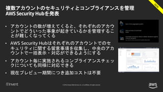 © 2018, Amazon Web Services, Inc. or its affiliates. All rights reserved.
複数アカウントのセキュリティとコンプライアンスを管理
AWS Security Hubを発表
• アカウントの数が増えてくると、それぞれのアカウ
ントでどういった事象が起きているかを管理するこ
とが難しくなってくる
• AWS Security Hubはそれぞれのアカウントでのセ
キュリティに関する留意事項を収集し、中央のアカ
ウントで一括表示・対応ができるようにする
• アカウント毎に実施されるコンプライアンスチェッ
クについても同様に対応できる
• 現在プレビュー期間につき追加コストは不要
 