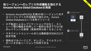 © 2018, Amazon Web Services, Inc. or its affiliates. All rights reserved.
他リージョンへのレプリカ作成機能を強化する
Amazon Aurora Global Databaseを発表
• Amazon Aurora(MySQL互換)の他リージョンに対す
るリードレプリカ作成機能が強化され、Aurora
Global Databaseという名称でリリース
• ログ転送によるレプリケーションではなく、スト
レージ層の機能を利用して一般的な状況下では1秒
のレイテンシを実現（高負荷時は長くなることも）
• マネジメントコンソールまたは最新版のSDK/CLIで
設定可能
• 現時点ではバージニア、オレゴン、アイルランド、
オハイオの各リージョンで利用できる
バージニアリージョン
オレゴンリージョン
Writer
Reader
 