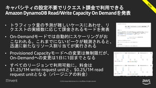 © 2018, Amazon Web Services, Inc. or its affiliates. All rights reserved.
キャパシティの設定不要でリクエスト課金で利用できる
Amazon DynamoDB Read/Write Capacity On Demandを発表
• トラフィック量の予測が難しいケースにあわせ、リ
クエストの実績数に応じて課金されるモードを発表
• On-Demandモードでは自動的にスケーリングがお
こなわれる。これまでにないピークが観測されると、
迅速に新たなリソース割り当てが実行される
• Provisioned Capacityモードへの変更は無制限だが、
On-Demandへの変更は1日に1回までとなる
• すべてのリージョンで利用可能に。料金は
$1.25/1M write request unitと、$0.25/1M read
request unitとなる（バージニアの料金）
 