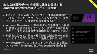 © 2018, Amazon Web Services, Inc. or its affiliates. All rights reserved.
膨大な時系列データを安価に保存し分析する
Amazon Timestreamのプレビューを発表
• IoTデバイスからのセンシングデータや産業機器のテ
レメトリデータ、アプリケーションモニタリングな
ど、時系列データは重要かつ多様なもの
• Amazon Timestreamは時系列データを高速かつ安価
に蓄積・分析できるようにする。試算では毎日数兆
件のデータが来る環境ではRDBの1/10の費用となる
• 時系列に沿って、開始・終了時刻の間のデータを取
り出すようなワークロードに最適化されている
• Write/Queryリクエストとストレージに対して課金。
ストレージはMemory/SSD/Magneticの3種がある
 